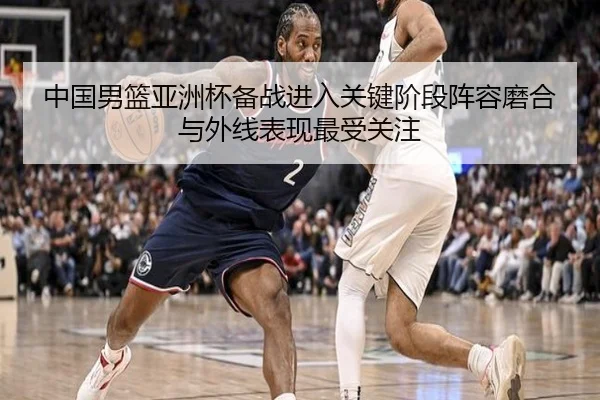 中国男篮亚洲杯备战进入关键阶段阵容磨合与外线表现最受关注 | kaiyunweb